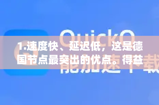 1.速度快、延迟低，这是德国节点最突出的优点。得益于德国发达的网络基础设施和QuickQ的优化，连接后网速通常非常快，延迟（Ping值）很低，非常适合需要高速稳定连接的场景