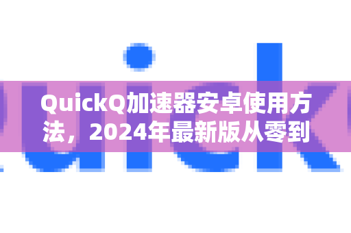 QuickQ加速器安卓使用方法，2024年最新版从零到精手册